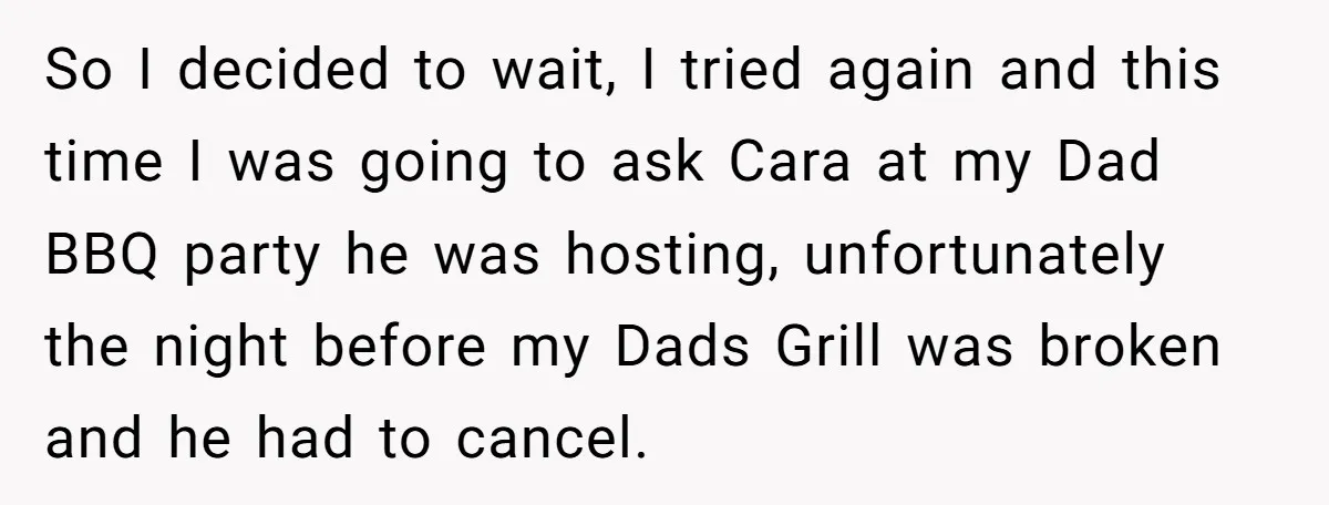 So I decided to wait, I tried again and this time I was going to ask Cara at my Dad BBQ party he was hosting, unfortunately the night before my...