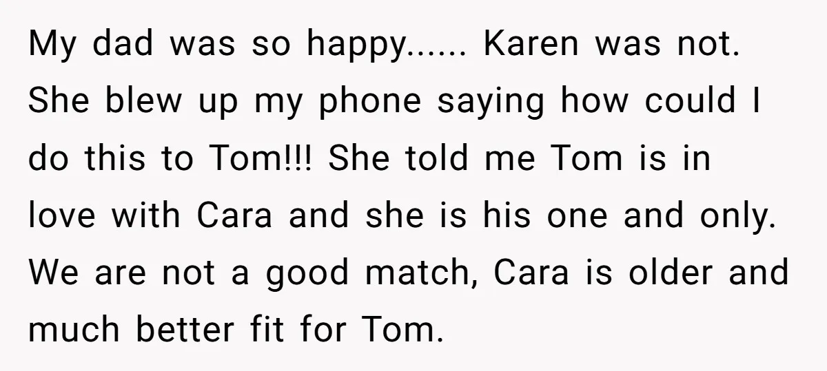 My dad was so happy...... Karen was not. She blew up my phone saying how could I do this to Tom!!! She told me Tom is in love with Cara...