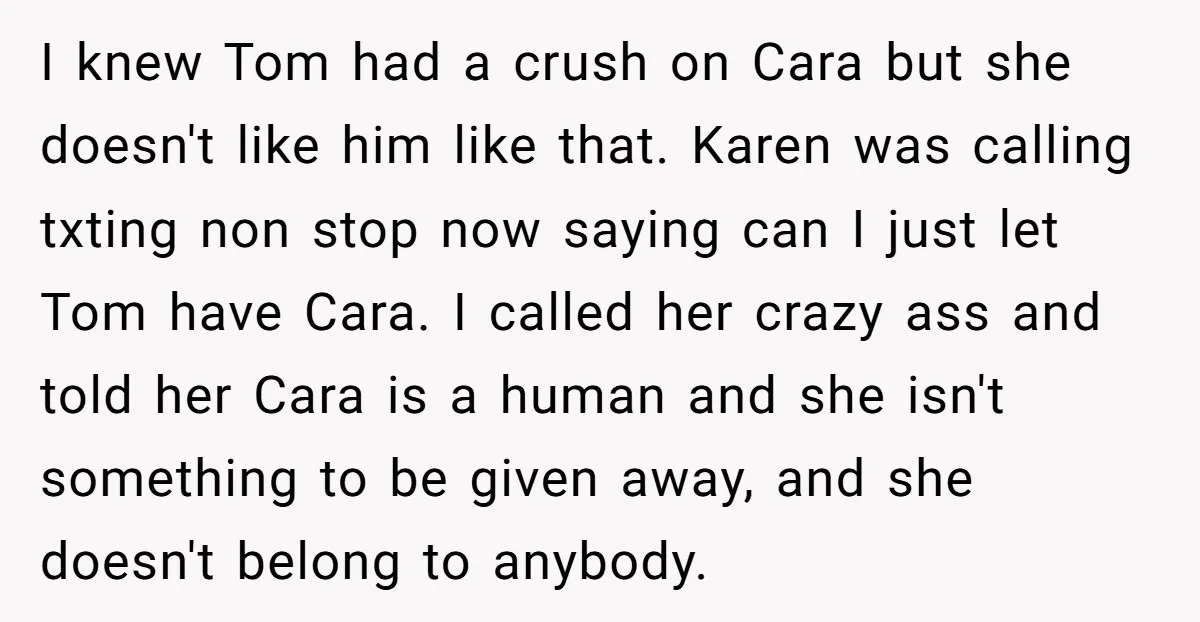 I knew Tom had a crush on Cara but she doesn't like him like that. Karen was calling txting non stop now saying can I just let Tom have Cara....