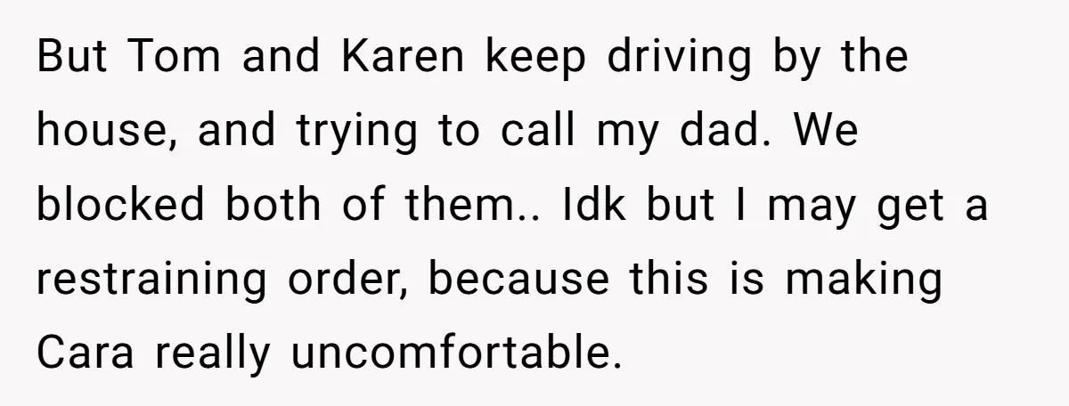 But Tom and Karen keep driving by the house, and trying to call my dad. We blocked both of them.. Idk but I may get a restraining order, because this...