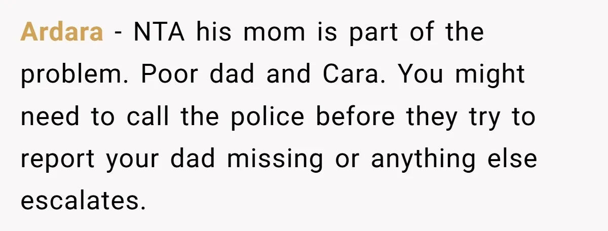 Ardara − NTA his mom is part of the problem. Poor dad and Cara. You might need to call the police before they try to report your dad missing or...