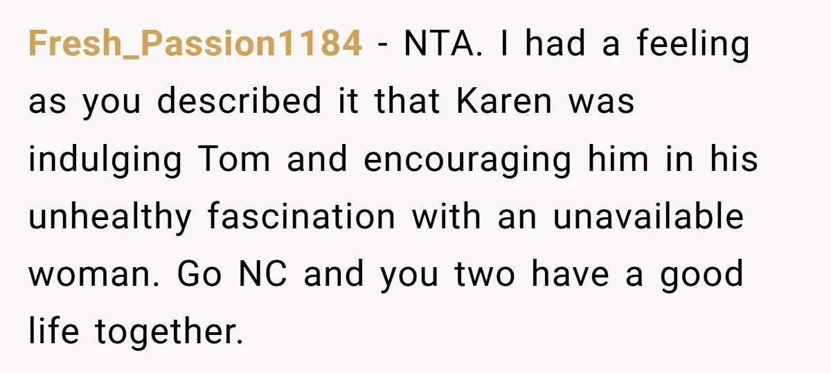 Fresh_Passion1184 − NTA. I had a feeling as you described it that Karen was indulging Tom and encouraging him in his unhealthy fascination with an unavailable woman. Go NC and...