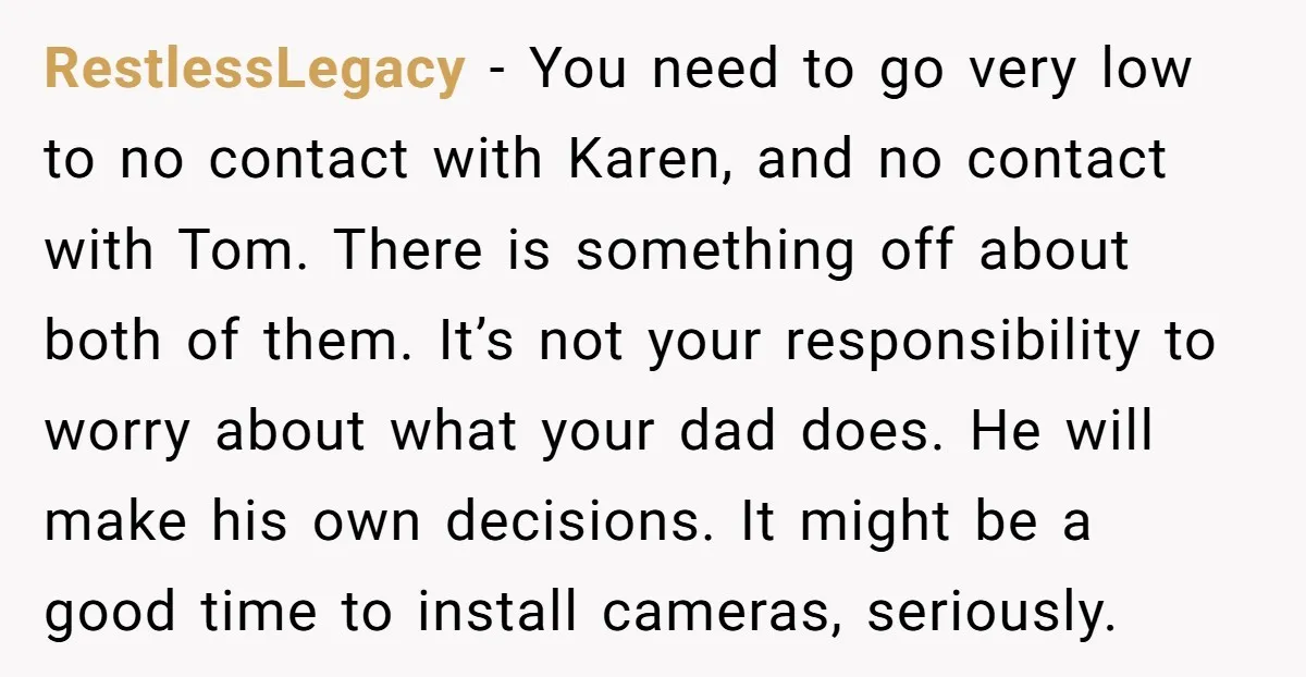RestlessLegacy − You need to go very low to no contact with Karen, and no contact with Tom. There is something off about both of them. It’s not your responsibility...