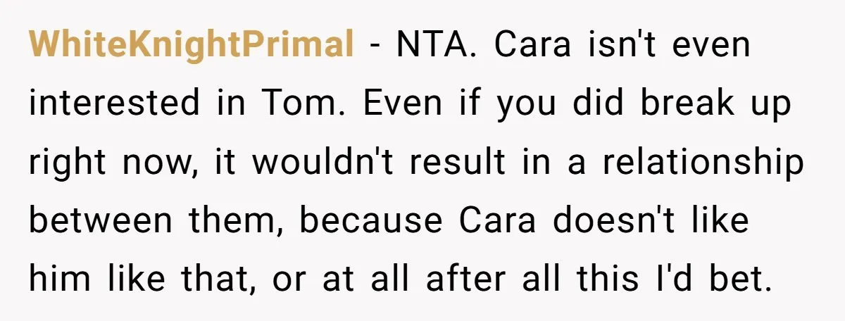 WhiteKnightPrimal − NTA. Cara isn't even interested in Tom. Even if you did break up right now, it wouldn't result in a relationship between them, because Cara doesn't like him...