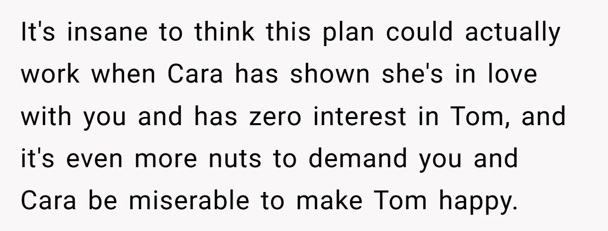 It's insane to think this plan could actually work when Cara has shown she's in love with you and has zero interest in Tom, and it's even more nuts to...