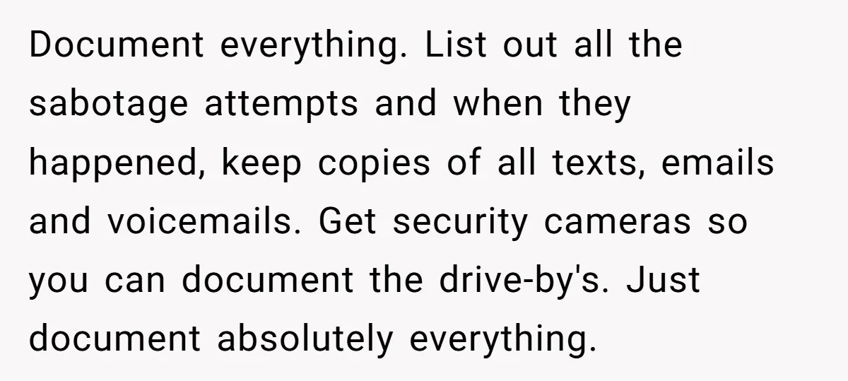 Document everything. List out all the sabotage attempts and when they happened, keep copies of all texts, emails and voicemails. Get security cameras so you can document the drive-by's. Just...