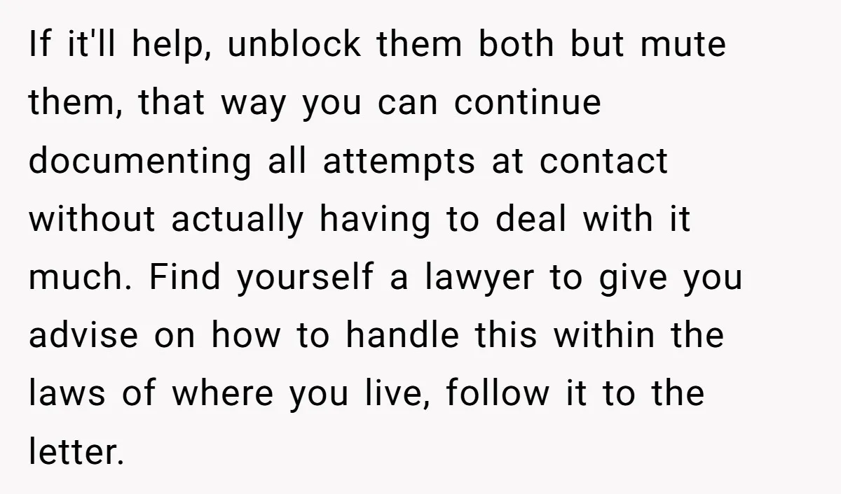 If it'll help, unblock them both but mute them, that way you can continue documenting all attempts at contact without actually having to deal with it much. Find yourself a...