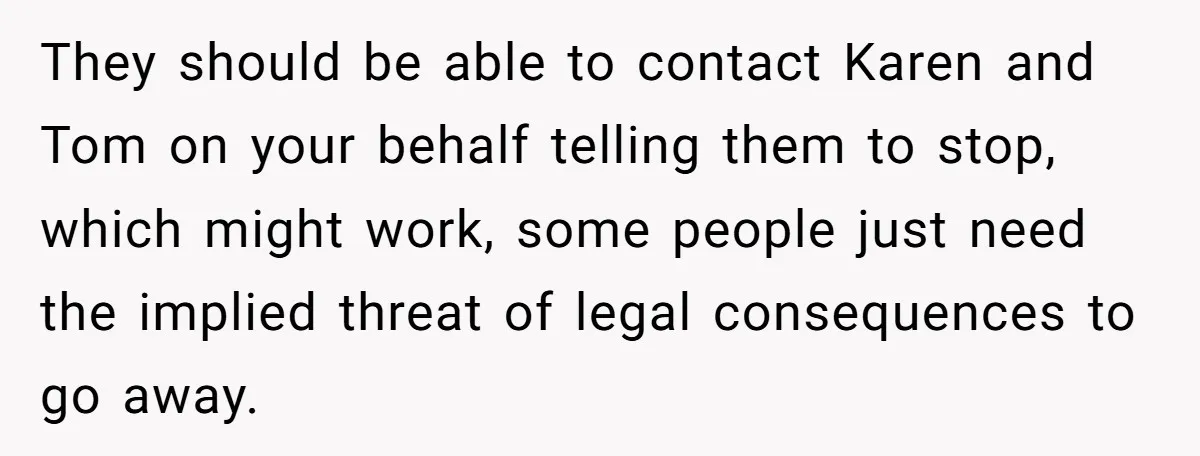 They should be able to contact Karen and Tom on your behalf telling them to stop, which might work, some people just need the implied threat of legal consequences to...