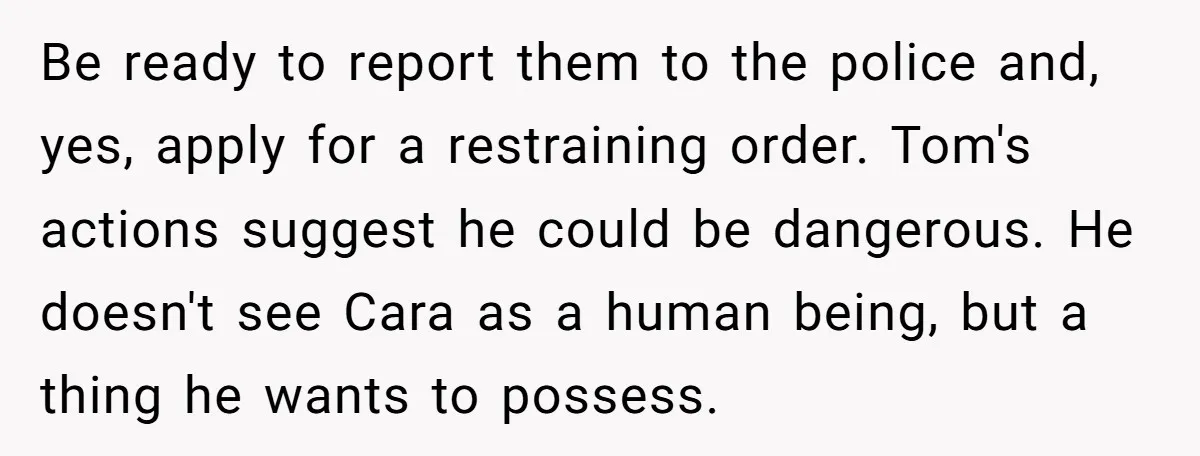 Be ready to report them to the police and, yes, apply for a restraining order. Tom's actions suggest he could be dangerous. He doesn't see Cara as a human being,...