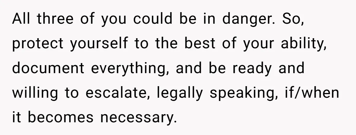 All three of you could be in danger. So, protect yourself to the best of your ability, document everything, and be ready and willing to escalate, legally speaking, if/when it...