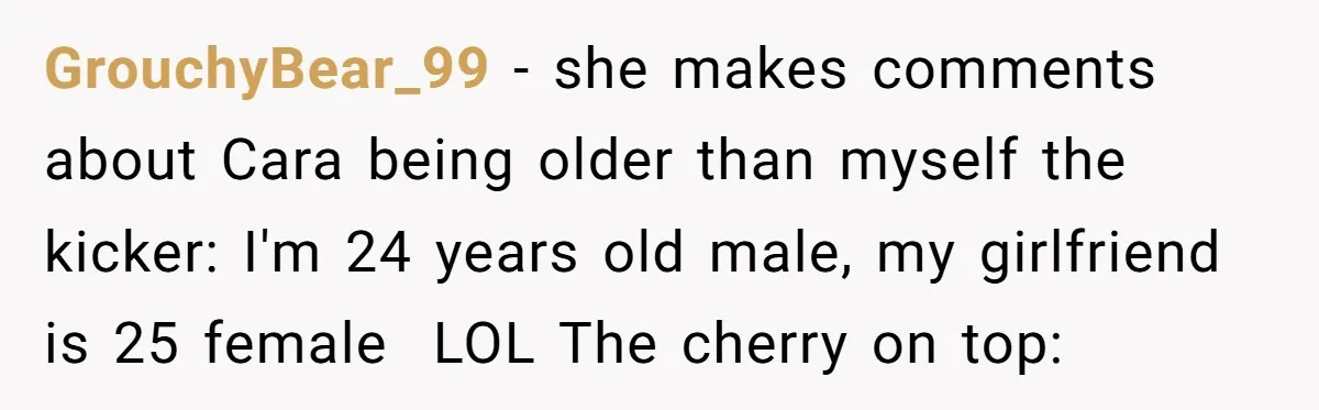 GrouchyBear_99 − she makes comments about Cara being older than myself the kicker: I'm 24 years old male, my girlfriend is 25 female  LOL The cherry on top: