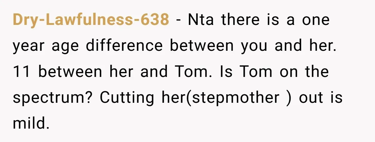 Dry-Lawfulness-638 − Nta there is a one year age difference between you and her. 11 between her and Tom. Is Tom on the spectrum? Cutting her(stepmother ) out is mild.