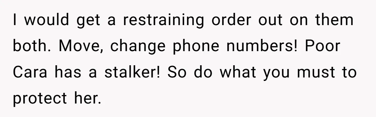 I would get a restraining order out on them both. Move, change phone numbers! Poor Cara has a stalker! So do what you must to protect her.