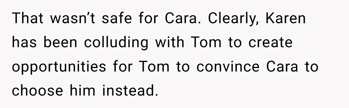 That wasn’t safe for Cara. Clearly, Karen has been colluding with Tom to create opportunities for Tom to convince Cara to choose him instead.