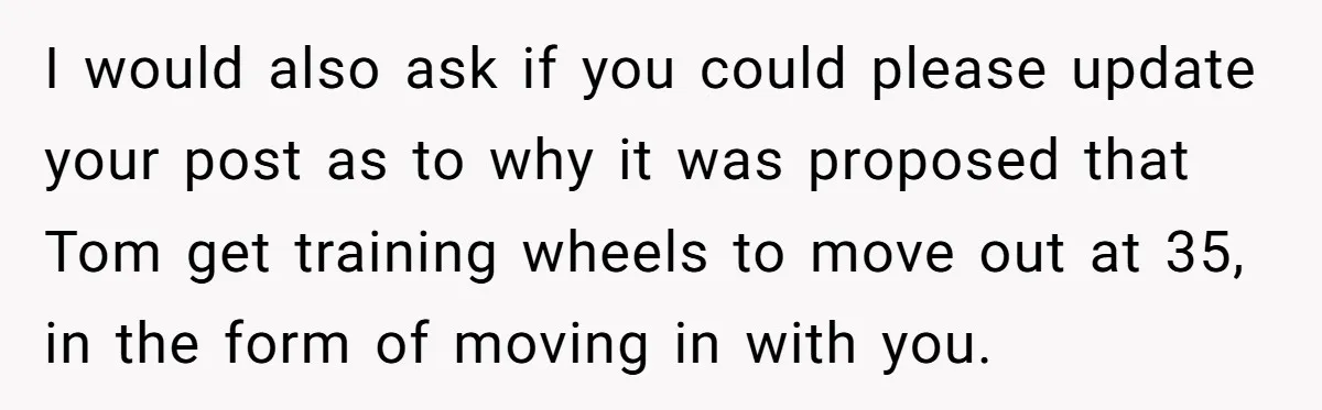 I would also ask if you could please update your post as to why it was proposed that Tom get training wheels to move out at 35, in the form...
