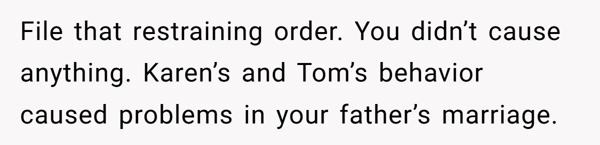 File that restraining order. You didn’t cause anything. Karen’s and Tom’s behavior caused problems in your father’s marriage.