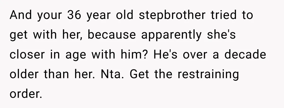 And your 36 year old stepbrother tried to get with her, because apparently she's closer in age with him? He's over a decade older than her. Nta. Get the restraining...