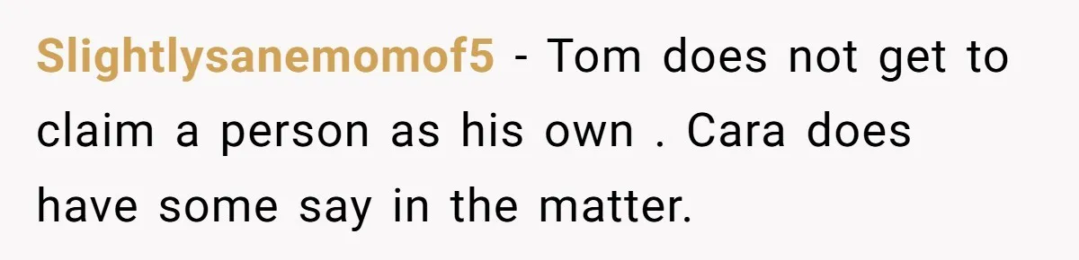 Slightlysanemomof5 − Tom does not get to claim a person as his own . Cara does have some say in the matter.