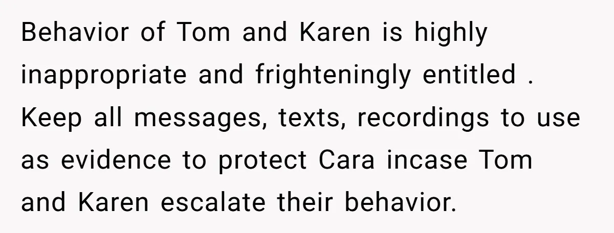 Behavior of Tom and Karen is highly inappropriate and frighteningly entitled . Keep all messages, texts, recordings to use as evidence to protect Cara incase Tom and Karen escalate their...