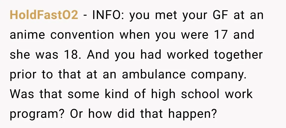 HoldFastO2 − INFO: you met your GF at an anime convention when you were 17 and she was 18. And you had worked together prior to that at an ambulance...