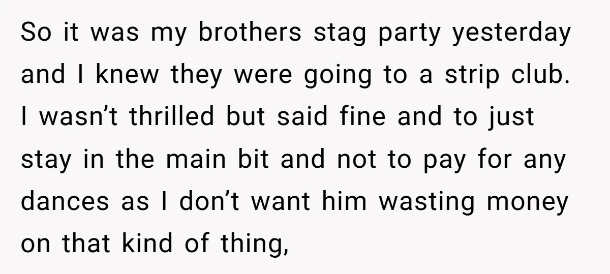 So it was my brothers stag party yesterday and I knew they were going to a strip club. I wasn’t thrilled but said fine and to just stay in the...