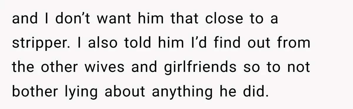 and I don’t want him that close to a stripper. I also told him I’d find out from the other wives and girlfriends so to not bother lying about anything...