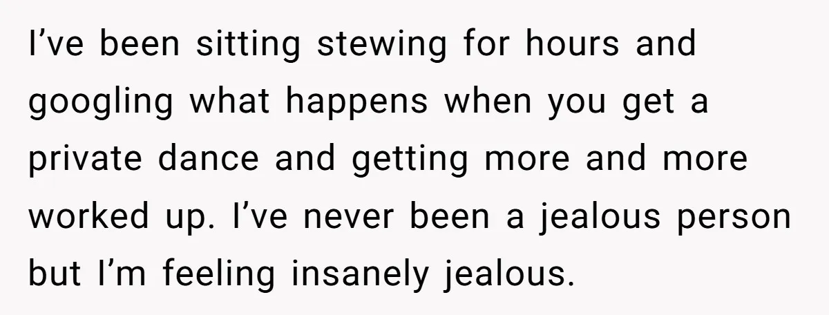 I’ve been sitting stewing for hours and googling what happens when you get a private dance and getting more and more worked up. I’ve never been a jealous person but...