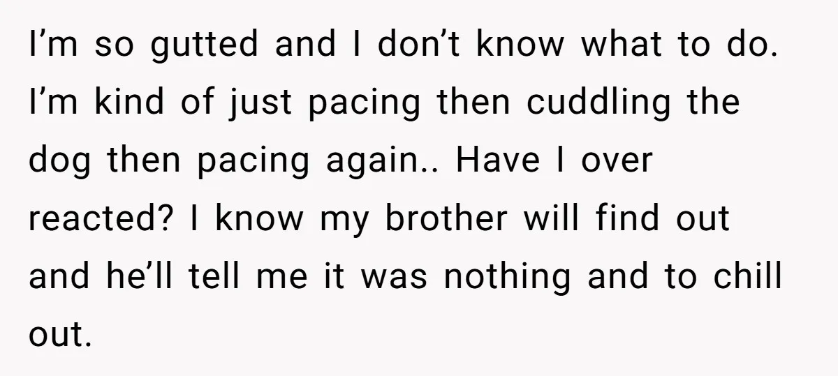 I’m so gutted and I don’t know what to do. I’m kind of just pacing then cuddling the dog then pacing again.. Have I over reacted? I know my brother...