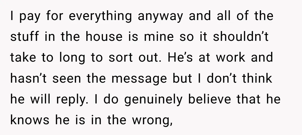 I pay for everything anyway and all of the stuff in the house is mine so it shouldn’t take to long to sort out. He’s at work and hasn’t seen...