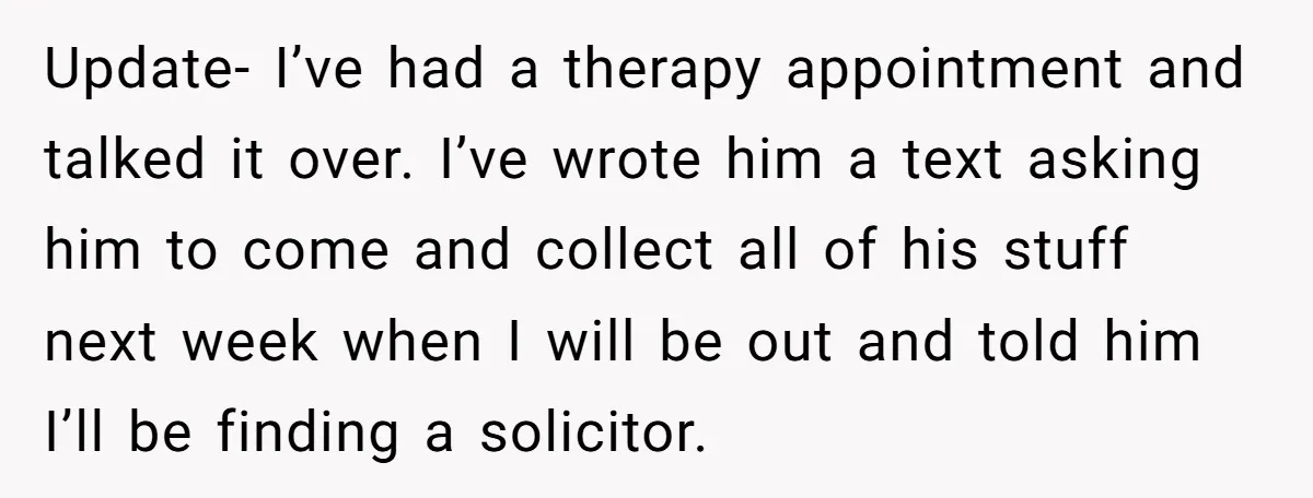 Update- I’ve had a therapy appointment and talked it over. I’ve wrote him a text asking him to come and collect all of his stuff next week when I will...