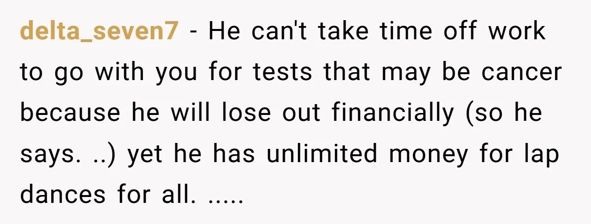 delta_seven7 − He can't take time off work to go with you for tests that may be cancer because he will lose out financially (so he says. ..) yet he...