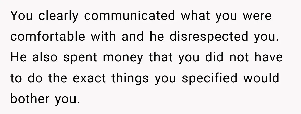 You clearly communicated what you were comfortable with and he disrespected you. He also spent money that you did not have to do the exact things you specified would bother...