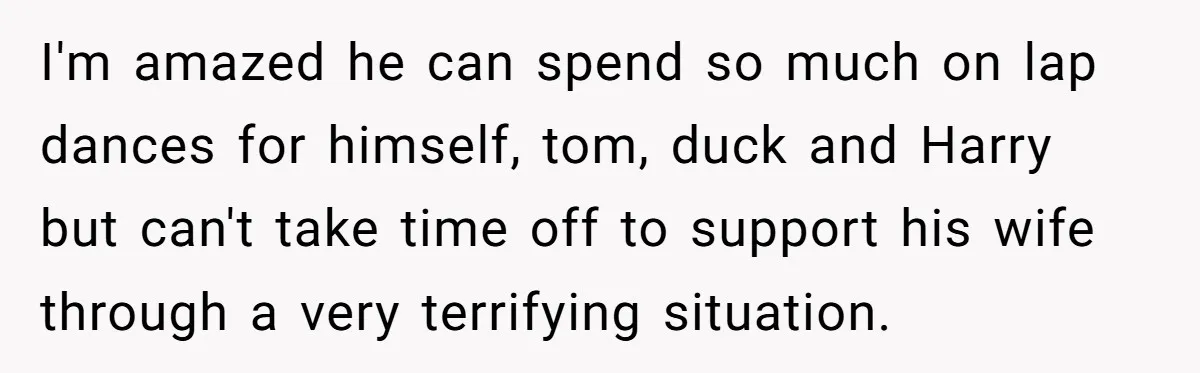 I'm amazed he can spend so much on lap dances for himself, tom, duck and Harry but can't take time off to support his wife through a very terrifying situation.