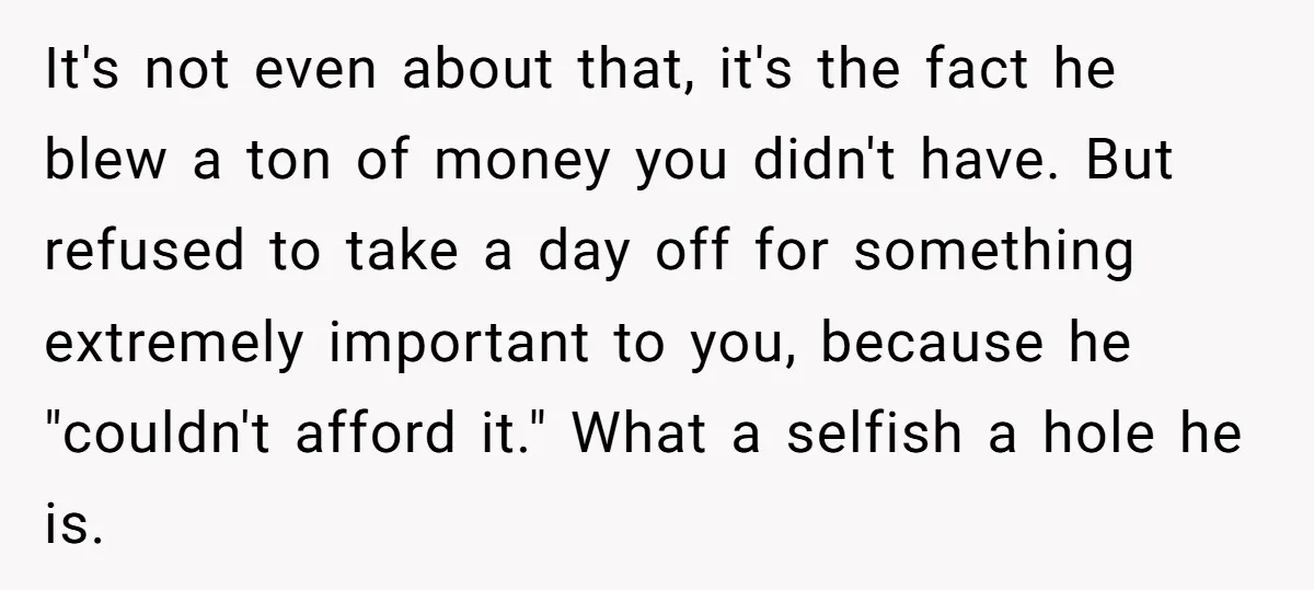 It's not even about that, it's the fact he blew a ton of money you didn't have. But refused to take a day off for something extremely important to you,...