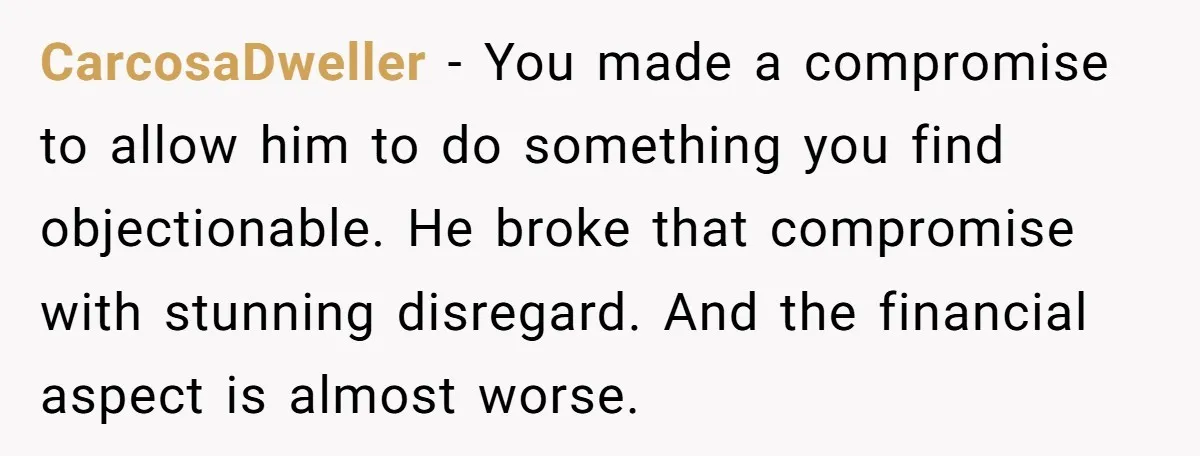 CarcosaDweller − You made a compromise to allow him to do something you find objectionable. He broke that compromise with stunning disregard. And the financial aspect is almost worse.