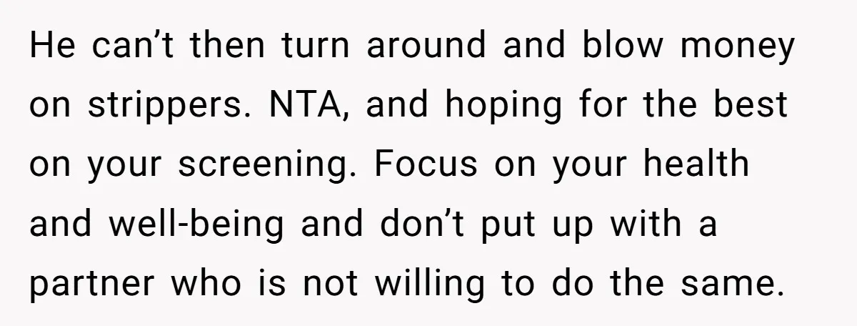 He can’t then turn around and blow money on strippers. NTA, and hoping for the best on your screening. Focus on your health and well-being and don’t put up with...