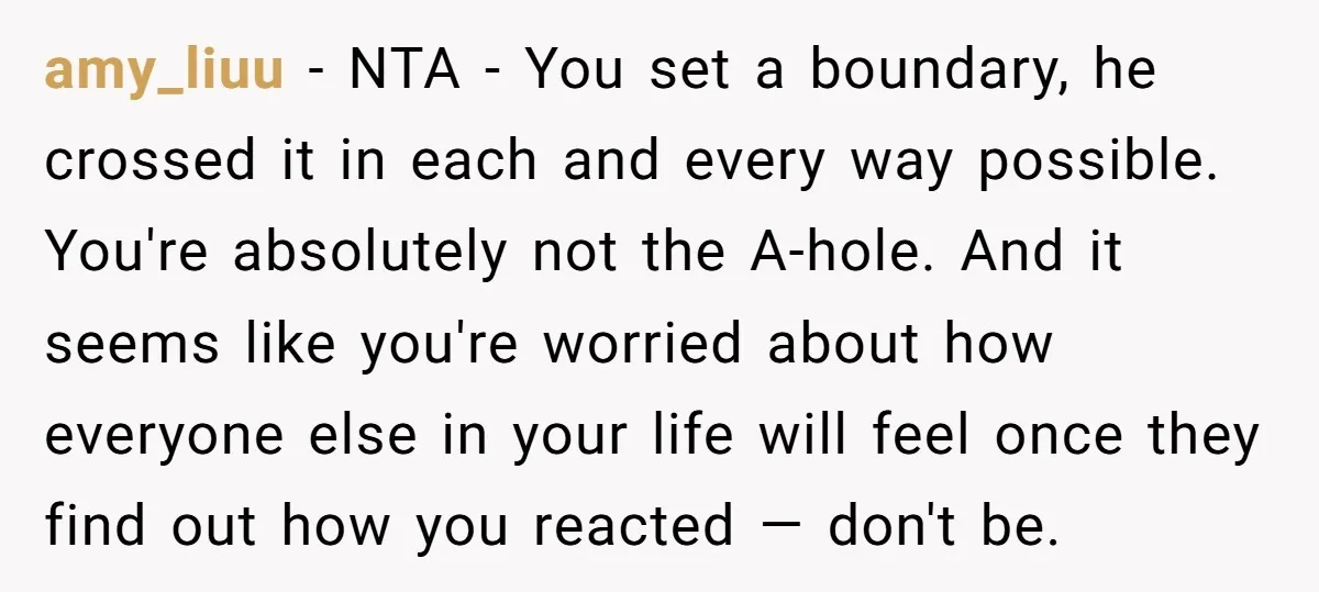 amy_liuu − NTA - You set a boundary, he crossed it in each and every way possible. You're absolutely not the A-hole. And it seems like you're worried about how...