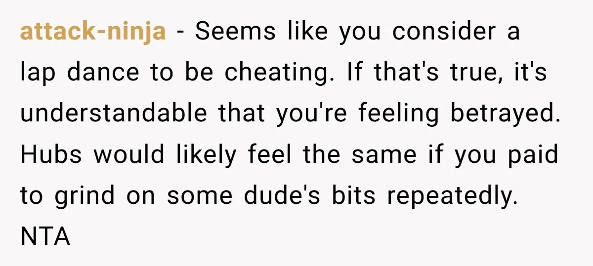 attack-ninja − Seems like you consider a lap dance to be cheating. If that's true, it's understandable that you're feeling betrayed. Hubs would likely feel the same if you paid...