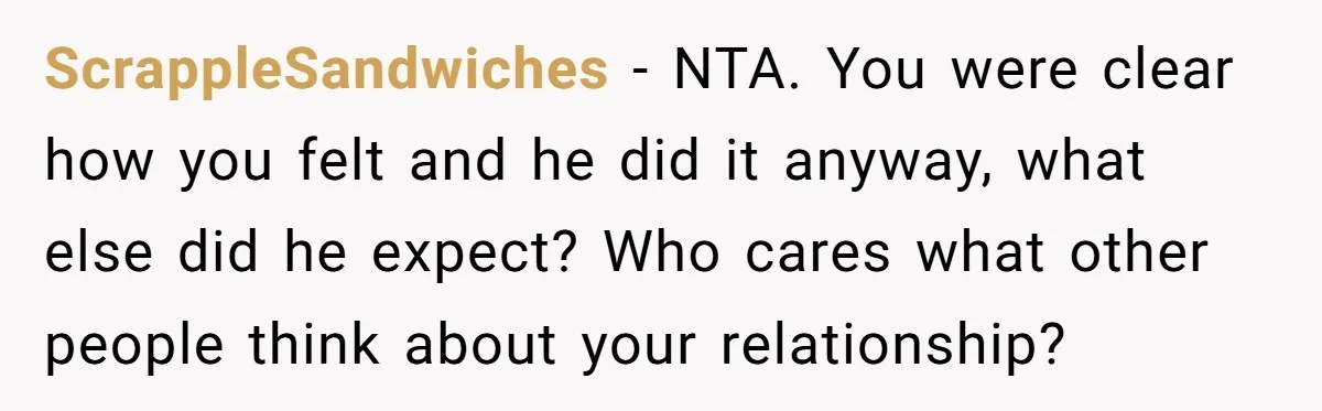 ScrappleSandwiches − NTA. You were clear how you felt and he did it anyway, what else did he expect? Who cares what other people think about your relationship?