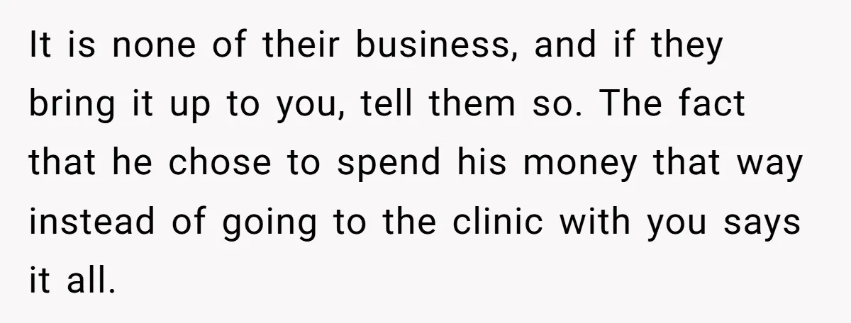 It is none of their business, and if they bring it up to you, tell them so. The fact that he chose to spend his money that way instead of...