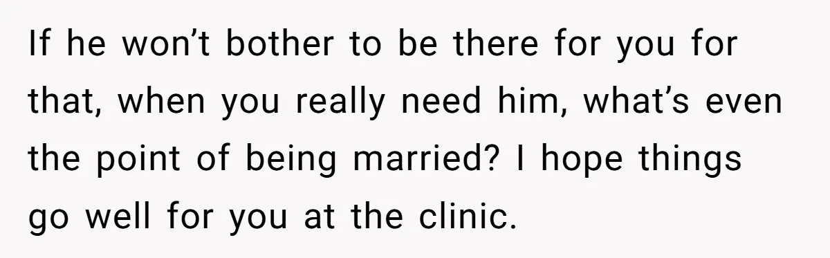 If he won’t bother to be there for you for that, when you really need him, what’s even the point of being married? I hope things go well for you...