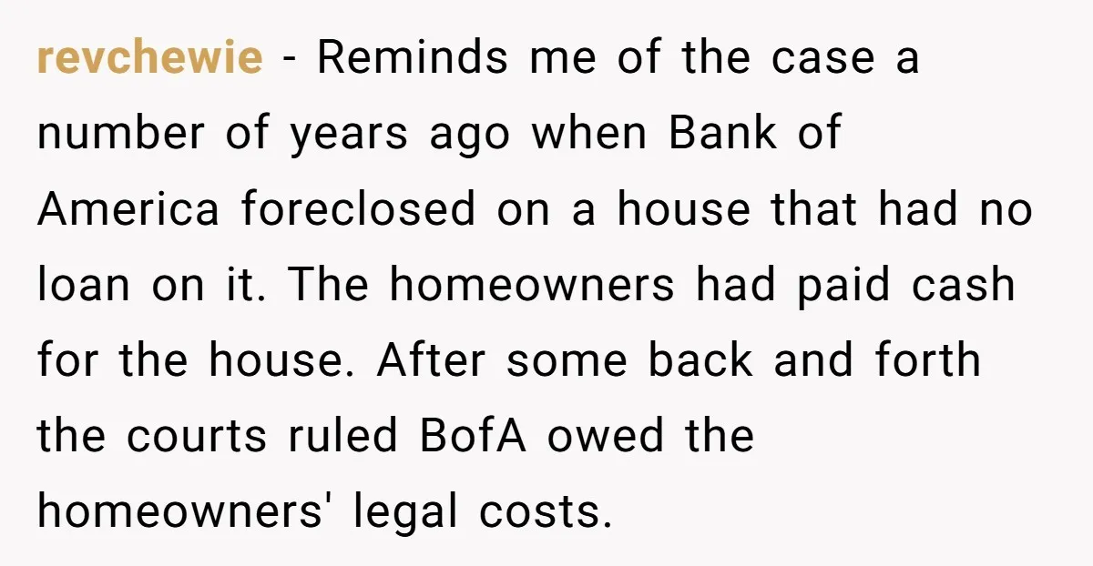 revchewie − Reminds me of the case a number of years ago when Bank of America foreclosed on a house that had no loan on it. The homeowners had paid...