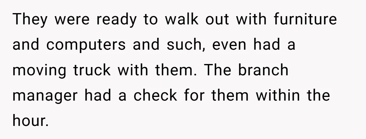 They were ready to walk out with furniture and computers and such, even had a moving truck with them. The branch manager had a check for them within the hour.