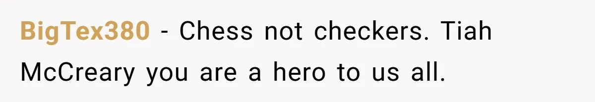 BigTex380 − Chess not checkers. Tiah McCreary you are a hero to us all.