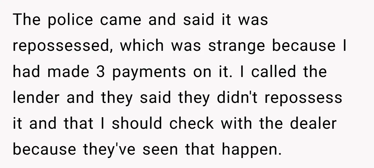 The police came and said it was repossessed, which was strange because I had made 3 payments on it. I called the lender and they said they didn't repossess it...