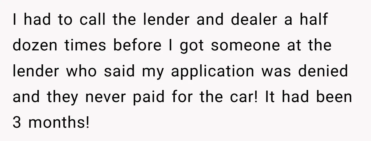 I had to call the lender and dealer a half dozen times before I got someone at the lender who said my application was denied and they never paid for...