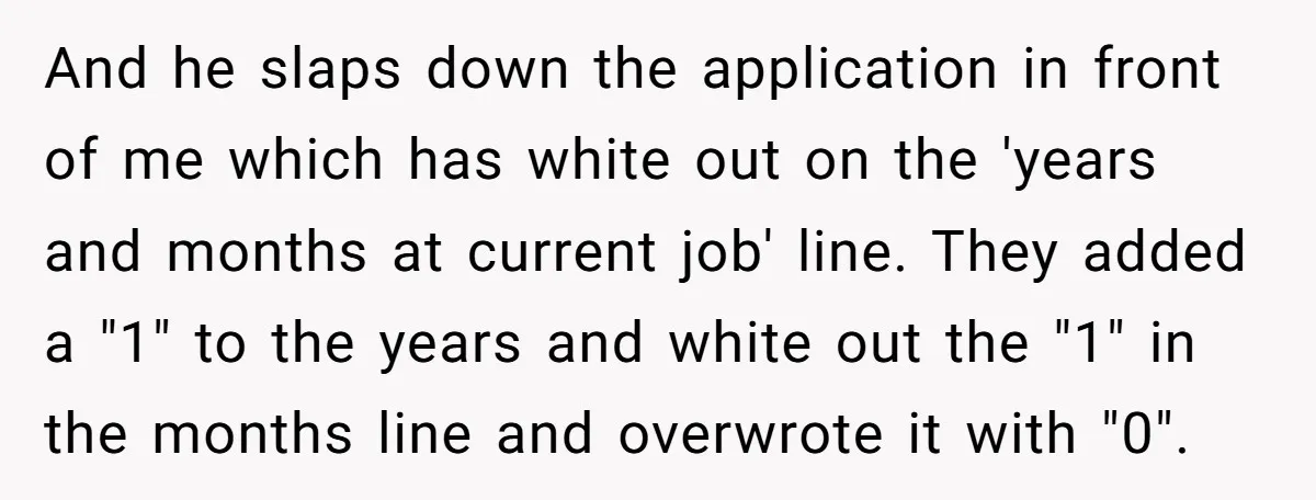 And he slaps down the application in front of me which has white out on the 'years and months at current job' line. They added a "1" to the years...