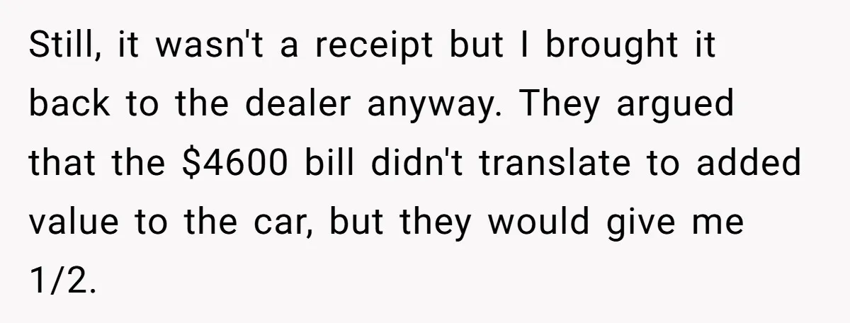 Still, it wasn't a receipt but I brought it back to the dealer anyway. They argued that the $4600 bill didn't translate to added value to the car, but they...