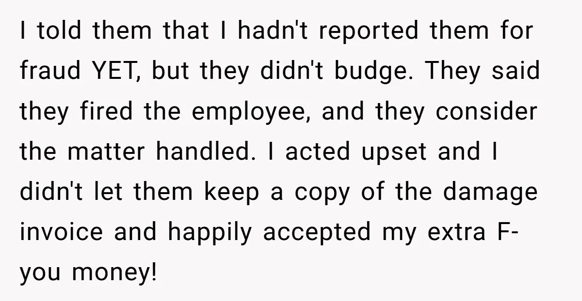 I told them that I hadn't reported them for fraud YET, but they didn't budge. They said they fired the employee, and they consider the matter handled. I acted upset...