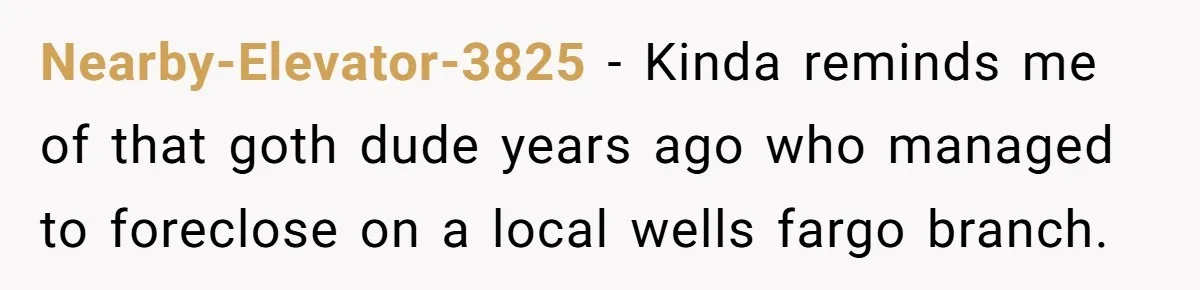 Nearby-Elevator-3825 − Kinda reminds me of that goth dude years ago who managed to foreclose on a local wells fargo branch.